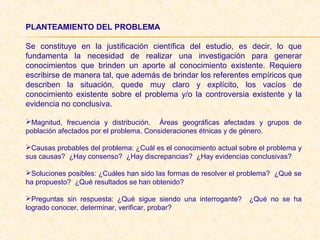 PLANTEAMIENTO DEL PROBLEMA
Se constituye en la justificación científica del estudio, es decir, lo que
fundamenta la necesidad de realizar una investigación para generar
conocimientos que brinden un aporte al conocimiento existente. Requiere
escribirse de manera tal, que además de brindar los referentes empíricos que
describen la situación, quede muy claro y explícito, los vacíos de
conocimiento existente sobre el problema y/o la controversia existente y la
evidencia no conclusiva.
Magnitud, frecuencia y distribución. Áreas geográficas afectadas y grupos de
población afectados por el problema. Consideraciones étnicas y de género.
Causas probables del problema: ¿Cuál es el conocimiento actual sobre el problema y
sus causas? ¿Hay consenso? ¿Hay discrepancias? ¿Hay evidencias conclusivas?
Soluciones posibles: ¿Cuáles han sido las formas de resolver el problema? ¿Qué se
ha propuesto? ¿Qué resultados se han obtenido?
Preguntas sin respuesta: ¿Qué sigue siendo una interrogante? ¿Qué no se ha
logrado conocer, determinar, verificar, probar?
 