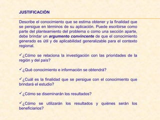 JUSTIFICACIÓN 
Describe el conocimiento que se estima obtener y la finalidad que
se persigue en términos de su aplicación. Puede escribirse como
parte del planteamiento del problema o como una sección aparte,
debe brindar un argumento convincente de que el conocimiento
generado es útil y de aplicabilidad generalizable para el contexto
regional.
¿Cómo se relaciona la investigación con las prioridades de la
región y del país?
¿Qué conocimiento e información se obtendrá?
¿Cuál es la finalidad que se persigue con el conocimiento que
brindará el estudio?
¿Cómo se diseminarán los resultados?
¿Cómo se utilizarán los resultados y quiénes serán los
beneficiarios?
 
