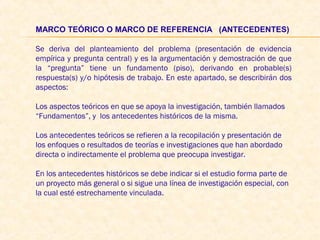 MARCO TEÓRICO O MARCO DE REFERENCIA   (ANTECEDENTES) 
 
Se deriva del planteamiento del problema (presentación de evidencia
empírica y pregunta central) y es la argumentación y demostración de que
la “pregunta” tiene un fundamento (piso), derivando en probable(s)
respuesta(s) y/o hipótesis de trabajo. En este apartado, se describirán dos
aspectos:
 
Los aspectos teóricos en que se apoya la investigación, también llamados
“Fundamentos”, y los antecedentes históricos de la misma.
 
Los antecedentes teóricos se refieren a la recopilación y presentación de
los enfoques o resultados de teorías e investigaciones que han abordado
directa o indirectamente el problema que preocupa investigar.
 
En los antecedentes históricos se debe indicar si el estudio forma parte de
un proyecto más general o si sigue una línea de investigación especial, con
la cual esté estrechamente vinculada.
 
 
 