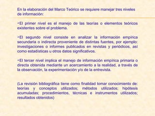 En la elaboración del Marco Teórico se requiere manejar tres niveles
de información:
El primer nivel es el manejo de las teorías o elementos teóricos
existentes sobre el problema.
El segundo nivel consiste en analizar la información empírica
secundaria o indirecta proveniente de distintas fuentes, por ejemplo:
investigaciones o informes publicados en revistas y periódicos, así
como estadísticas u otros datos significativos.
El tercer nivel implica el manejo de información empírica primaria o
directa obtenida mediante un acercamiento a la realidad, a través de
la observación, la experimentación y/o de la entrevista.
(La revisión bibliográfica tiene como finalidad tomar conocimiento de:
teorías y conceptos utilizados; métodos utilizados; hipótesis
acumuladas; procedimientos, técnicas e instrumentos utilizados;
resultados obtenidos)
 