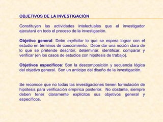 OBJETIVOS DE LA INVESTIGACIÓN
Constituyen las actividades intelectuales que el investigador
ejecutará en todo el proceso de la investigación.
Objetivo  general: Debe explicitar lo que se espera lograr con el
estudio en términos de conocimiento. Debe dar una noción clara de
lo que se pretende describir, determinar, identificar, comparar y
verificar (en los casos de estudios con hipótesis de trabajo).
Objetivos  específicos: Son la descomposición y secuencia lógica
del objetivo general. Son un anticipo del diseño de la investigación.
Se reconoce que no todas las investigaciones tienen formulación de
hipótesis para verificación empírica posterior. No obstante, siempre
deben tener claramente explícitos sus objetivos general y
específicos.
 