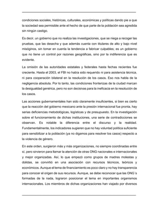 ________________________________________________________________________________	
________________________________________________________________________________	
condiciones sociales, históricas, culturales, económicas y políticas dando pie a que
la sociedad sea permisible ante el hecho de que parte de la población sea agredida
sin ningún castigo.
Es decir, un gobierno que no realiza las investigaciones, que se niega a recoger las
pruebas, que las desecha y que además cuenta con titulares de alto y bajo nivel
misóginos, sin tomar en cuenta la tendencia a fabricar culpables; es un gobierno
que no tiene un control por razones geográficas, sino por la indiferencia que es
evidente.
La omisión de las autoridades estatales y federales hasta fechas recientes fue
creciente. Hasta el 2003, el FBI no había sido requerido ni para asistencia técnica,
ni para cooperación bilateral en la resolución de los casos. Eso nos habla de la
negligencia absoluta. Por lo tanto, las condiciones fronterizas de la ciudad marcan
la desigualdad genérica, pero no son decisivas para la ineficacia en la resolución de
los casos.
Las acciones gubernamentales han sido claramente insuficientes, si bien es cierto
que la reacción del gobierno mexicano ante la presión internacional fue pronta, hay
serias deficiencias metodológicas, logísticas y de presupuesto. En la investigación
sobre el funcionamiento de dichas instituciones, una serie de contradicciones se
observan. Es notable la diferencia entre el discurso y la realidad.
Fundamentalmente, los indicadores sugieren que no hay voluntad política suficiente
para sensibilizar a la población (ya no digamos para resolver los casos) respecto a
la violencia de género.
En este orden, surgieron más y más organizaciones, no siempre coordinadas entre
sí, pero sirvieron para llamar la atención de otras ONG nacionales e internacionales
y mejor organizadas. Así, lo que empezó como grupos de madres molestas y
dolidas, se convirtió en una asociación con recursos técnicos, teóricos y
económicos. Aunque el tema de financiamiento es poco claro y no hay transparencia
para conocer el origen de sus recursos. Aunque, se debe reconocer que las ONG´s
formadas de la nada, lograron posicionar el tema en importantes organismos
internacionales. Los miembros de dichas organizaciones han viajado por diversos
 