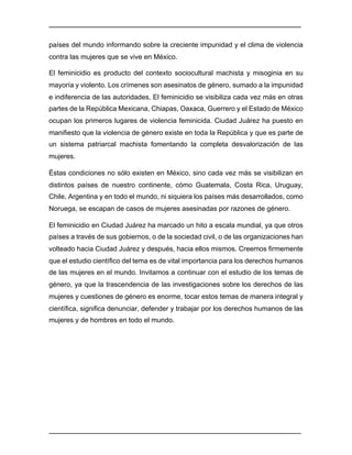 ________________________________________________________________________________	
________________________________________________________________________________	
países del mundo informando sobre la creciente impunidad y el clima de violencia
contra las mujeres que se vive en México.
El feminicidio es producto del contexto sociocultural machista y misoginia en su
mayoría y violento. Los crímenes son asesinatos de género, sumado a la impunidad
e indiferencia de las autoridades. El feminicidio se visibiliza cada vez más en otras
partes de la República Mexicana, Chiapas, Oaxaca, Guerrero y el Estado de México
ocupan los primeros lugares de violencia feminicida. Ciudad Juárez ha puesto en
manifiesto que la violencia de género existe en toda la República y que es parte de
un sistema patriarcal machista fomentando la completa desvalorización de las
mujeres.
Éstas condiciones no sólo existen en México, sino cada vez más se visibilizan en
distintos países de nuestro continente, cómo Guatemala, Costa Rica, Uruguay,
Chile, Argentina y en todo el mundo, ni siquiera los países más desarrollados, como
Noruega, se escapan de casos de mujeres asesinadas por razones de género.
El feminicidio en Ciudad Juárez ha marcado un hito a escala mundial, ya que otros
países a través de sus gobiernos, o de la sociedad civil, o de las organizaciones han
volteado hacia Ciudad Juárez y después, hacia ellos mismos. Creemos firmemente
que el estudio científico del tema es de vital importancia para los derechos humanos
de las mujeres en el mundo. Invitamos a continuar con el estudio de los temas de
género, ya que la trascendencia de las investigaciones sobre los derechos de las
mujeres y cuestiones de género es enorme, tocar estos temas de manera integral y
científica, significa denunciar, defender y trabajar por los derechos humanos de las
mujeres y de hombres en todo el mundo.
 