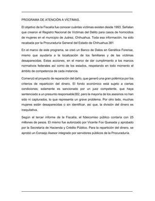 ________________________________________________________________________________	
________________________________________________________________________________	
PROGRAMA DE ATENCIÓN A VÍCTIMAS.
El objetivo de la Fiscalía fue conocer cuántas víctimas existen desde 1993. Señalan
que crearon el Registro Nacional de Víctimas del Delito para casos de homicidios
de mujeres en el municipio de Juárez, Chihuahua. Toda esa información, ha sido
recabada por la Procuraduría General del Estado de Chihuahua.381
En el marco de este programa, se creó un Banco de Datos en Genética Forense,
mismo que ayudaría a la localización de los familiares y de las víctimas
desaparecidas. Estas acciones, en el marco de dar cumplimiento a los marcos
normativos federales así como de los estados, respetando en todo momento el
ámbito de competencia de cada instancia.
Comenzó el proyecto de reparación del daño, que generó una gran polémica por los
criterios de repartición del dinero. El fondo económico está sujeto a ciertas
condiciones; solamente es sancionado por un juez competente, que haya
sentenciado a un presunto responsable382, pero la mayoría de los asesinos no han
sido ni capturados, lo que representa un grave problema. Por otro lado, muchas
mujeres están desaparecidas o sin identificar, así que, la división del dinero es
inequitativa.
Según el tercer informe de la Fiscalía, el fideicomiso público contaría con 25
millones de pesos. El mismo fue autorizado por Vicente Fox Quesada y aprobado
por la Secretaría de Hacienda y Crédito Público. Para la repartición del dinero, se
aprobó un Consejo Asesor integrado por servidores públicos de la Procuraduría.
 