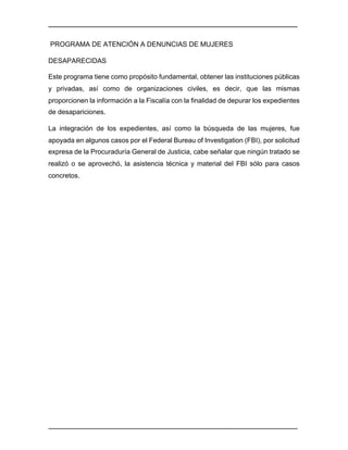 ________________________________________________________________________________	
________________________________________________________________________________	
PROGRAMA DE ATENCIÓN A DENUNCIAS DE MUJERES
DESAPARECIDAS
Este programa tiene como propósito fundamental, obtener las instituciones públicas
y privadas, así como de organizaciones civiles, es decir, que las mismas
proporcionen la información a la Fiscalía con la finalidad de depurar los expedientes
de desapariciones.
La integración de los expedientes, así como la búsqueda de las mujeres, fue
apoyada en algunos casos por el Federal Bureau of Investigation (FBI), por solicitud
expresa de la Procuraduría General de Justicia, cabe señalar que ningún tratado se
realizó o se aprovechó, la asistencia técnica y material del FBI sólo para casos
concretos.
 
