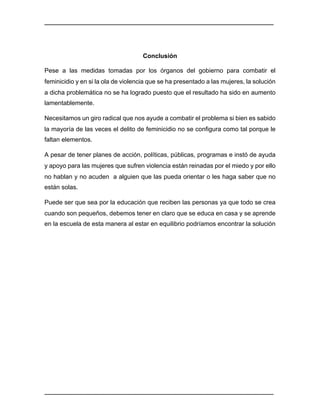 ________________________________________________________________________________	
________________________________________________________________________________	
Conclusión
Pese a las medidas tomadas por los órganos del gobierno para combatir el
feminicidio y en si la ola de violencia que se ha presentado a las mujeres, la solución
a dicha problemática no se ha logrado puesto que el resultado ha sido en aumento
lamentablemente.
Necesitamos un giro radical que nos ayude a combatir el problema si bien es sabido
la mayoría de las veces el delito de feminicidio no se configura como tal porque le
faltan elementos.
A pesar de tener planes de acción, políticas, públicas, programas e instó de ayuda
y apoyo para las mujeres que sufren violencia están reinadas por el miedo y por ello
no hablan y no acuden a alguien que las pueda orientar o les haga saber que no
están solas.
Puede ser que sea por la educación que reciben las personas ya que todo se crea
cuando son pequeños, debemos tener en claro que se educa en casa y se aprende
en la escuela de esta manera al estar en equilibrio podríamos encontrar la solución
 