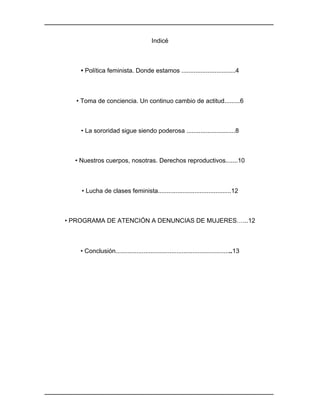 ________________________________________________________________________________	
________________________________________________________________________________	
Indicé
• Política feminista. Donde estamos ...............................4
• Toma de conciencia. Un continuo cambio de actitud.........6
• La sororidad sigue siendo poderosa ............................8
• Nuestros cuerpos, nosotras. Derechos reproductivos.......10
• Lucha de clases feminista..........................................12
• PROGRAMA DE ATENCIÓN A DENUNCIAS DE MUJERES…...12
• Conclusión...................................................................13
 