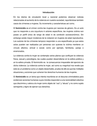 ________________________________________________________________________________	
________________________________________________________________________________	
Introducción	
En los diarios de circulación local y nacional podemos observar noticias
relacionadas al aumento de la violencia en nuestra sociedad, reportándose también
casos de crímenes a mujeres. Su incremento y características así como,
El feminicidio es el crimen contra las mujeres por razones de género. Es un acto
que no responde a una coyuntura ni actores específicos, las mujeres victima son
posee un perfil único de rango de edad ni de condición socioeconómico. Sin
embargo existe mayor incidencia de la violacion en mujeres de edad reproductiva.
Los autores de los crímenes tampoco responden a una especificada ya que estos
actos pueden ser realizados por personas con quienes la victima mantiene un
vínculo afectivo, amical o social, como por ejemplo, familiares, pareja o
enamorados. 	
La violencia contra la mujer se contempla varios planos que confluyen la violencia
física, sexual y psicológica, las cuales pueden desarrollarse en la esfera pública y
en la esfera privada. El feminicidio es la consecuencia irreparable del ejercicio de
dicha violencia. La violencia contra la mujer, así como su magnitud nos revela que
este es un problema como un objeto desechable, prueba de ello es que las múltiples
situaciones y acciones que vulneran los derechos humanos de las mujeres.
El feminicidio es un tema que intenta inscribirse en el discurso criminalistics para
evidenciar acciones humanas cuyos móviles responden a una racionalidad colectiva
que discrimina y valora a la mujer como objeto de “uso” y “abuso” y no como sujeto
semejante y digno de ejercer sus derechos.	
 