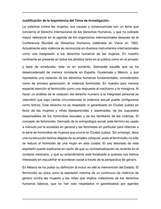 ________________________________________________________________________________	
________________________________________________________________________________	
Justificación de la Importancia del Tema de Investigación.
La violencia contra las mujeres, sus causas y consecuencias son un tema que
concierne al Derecho Internacional de los Derechos Humanos, y que ha cobrado
mayor relevancia en la agenda de los organismos internacionales después de la
Conferencia Mundial de Derechos Humanos celebrada en Viena en 1993.
Actualmente esta violencia es reconocida en diversos instrumentos internacionales
como una trasgresión a los derechos humanos de las mujeres. En nuestro
continente se presenta en todos los ámbitos tanto en el público como en el privado
y lejos de erradicarla, ésta va en aumento. Sobresale aquélla que se ha
desencadenado de manera constante en España, Guatemala y México, y que
representa una violación de los derechos humanos fundamentales, considerados
como de primera generación: la violencia feminicida. En nuestro país merece
especial atención el feminicidio como una respuesta al machismo y la misoginia. Al
hacer un análisis de la violación del derecho humano a la integridad personal se
vislumbró que bajo ciertas circunstancias la violencia sexual puede configurarse
como tortura. Este derecho no es respetado ni garantizado en Ciudad Juárez en
favor de las mujeres y niñas desaparecidas y asesinadas, de los supuestos
responsables de los homicidios sexuales y de los familiares de las víctimas. El
concepto de feminicidio. Derivado de la antropología social, este término es usado
a menudo por la sociedad en general y las feministas en particular para referirse a
la serie de homicidios de mujeres que ocurre en Ciudad Juárez. Sin embargo, tiene
una construcción teórica alejada de su empleo coloquial, pues el feminicidio no sólo
se reduce al homicidio de una mujer en esta ciudad. El uso desviado de esta
expresión puede explicarse en razón de que su conceptualización es reciente en el
contexto mexicano, y que su entendimiento está focalizado a quienes nos hemos
interesado en escudriñar el acontecer social a través de la perspectiva de género.
En México se ha pulido su definición al incluir en ella la intervención del Estado. El
feminicidio se ubica como la expresión máxima de un continuum de violencia de
género contra las mujeres y las niñas que implica violaciones de los derechos
humanos básicos, que no han sido respetados ni garantizados por agentes
 