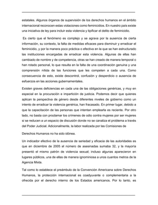 ________________________________________________________________________________	
________________________________________________________________________________	
estatales. Algunos órganos de supervisión de los derechos humanos en el ámbito
internacional reconocen estas violaciones como feminicidios. En nuestro país existe
una iniciativa de ley para incluir esta violencia y tipificar el delito de feminicidio.
Es cierto que el fenómeno es complejo y se agrava por la ausencia de cierta
información, su contexto, la falta de medidas eficaces para disminuir y erradicar el
feminicidio, y por la manera poco práctica o efectiva en la que se han estructurado
las instituciones encargadas de erradicar esta violencia. Algunas de ellas han
cambiado de nombre y de competencia, otras se han creado de manera temporal o
han rotado personal, lo que resulta en la falta de una coordinación genuina y una
comprensión nítida de las funciones que les competen a cada una. Como
consecuencia de esto, existe descontrol, confusión y desperdicio o ausencia de
esfuerzos en las acciones gubernamentales.
Existen graves deficiencias en cada una de las obligaciones genéricas, y muy en
especial en la procuración e impartición de justicia. Podemos decir que quienes
aplican la perspectiva de género desde diferentes niveles de gobierno como un
intento de erradicar la violencia genérica, han fracasado. En primer lugar, debido a
que la capacitación de las personas que intentan emplearla es reciente. Por otro
lado, no basta con proclamar los crímenes de odio contra mujeres por ser mujeres
si se reducen a un espacio de discusión donde no se canaliza el problema a través
del Poder Judicial. Adicionalmente, la labor realizada por las Comisiones de
Derechos Humanos no ha sido idónea.
Un indicador efectivo de la ausencia de seriedad y eficacia de las autoridades es
que en diciembre de 2005 el número de asesinadas sumaba 32, y la mayoría
presentó el mismo patrón de violencia sexual; incluso algunas aparecieron en
lugares públicos, una de ellas de manera ignominiosa a unos cuantos metros de la
Agencia Mixta.
Tal como lo establece el preámbulo de la Convención Americana sobre Derechos
Humanos, la protección internacional es coadyuvante o complementaria a la
ofrecida por el derecho interno de los Estados americanos. Por lo tanto, es
 