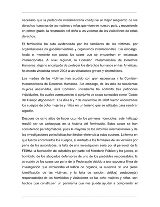 ________________________________________________________________________________	
________________________________________________________________________________	
necesario que la protección interamericana coadyuve al mejor resguardo de los
derechos humanos de las mujeres y niñas que viven en nuestro país, y recomiende
en primer grado, la reparación del daño a las víctimas de las violaciones de estos
derechos.
El feminicidio ha sido evidenciado por los familiares de las víctimas, por
organizaciones no gubernamentales y organismos internacionales. Sin embargo,
hasta el momento son pocos los casos que se encuentran en instancias
internacionales. A nivel regional, la Comisión Interamericana de Derechos
Humanos, órgano encargado de proteger los derechos humanos en las Américas,
ha estado vinculada desde 2003 a las violaciones graves y sistemáticas.
Las madres de las víctimas han acudido con gran esperanza a la Comisión
Interamericana de Derechos Humanos. Sin embargo, de las más de trescientas
mujeres asesinadas, esta Comisión únicamente ha admitido tres peticiones
individuales, las cuales corresponden al conjunto de casos conocidos como “Casos
del Campo Algodonero”. Los días 6 y 7 de noviembre de 2001 fueron encontrados
los cuerpos de ocho mujeres y niñas en un terreno que se utilizaba para sembrar
algodón.
Después de ocho años de haber ocurrido los primeros homicidios, este hallazgo
resultó ser un parteaguas en la historia del feminicidio. Estos casos se han
considerado paradigmáticos, pues la mayoría de los informes internacionales y de
las investigaciones periodísticas han hecho referencia a estos sucesos. La forma en
que fueron encontrados los cuerpos, el maltrato a los familiares de las víctimas por
parte de las autoridades, la falta de una investigación seria por el personal de la
FEIHM, la fabricación de culpables por parte del Ministerio Público y los jueces, el
homicidio de los abogados defensores de uno de los probables responsables, la
atracción de los casos por parte de la Federación debido a una supuesta línea de
investigación que involucraba el tráfico de órganos, la ausencia de una plena
identificación de las víctimas, y la falta de sanción del(los) verdadero(s)
responsable(s) de los homicidios y violaciones de las ocho mujeres y niñas, son
hechos que constituyen un panorama que nos puede ayudar a comprender el
 