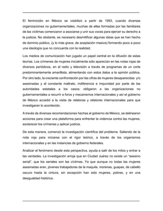 ________________________________________________________________________________	
________________________________________________________________________________	
El feminicidio en México se visibilizó a partir de 1993, cuando diversas
organizaciones no gubernamentales, muchas de ellas formadas por las familiares
de las víctimas comenzaron a asociarse y unir sus voces para ejercer su derecho a
la justicia. No obstante, es necesario desmitificar algunas ideas que se han hecho
de dominio público, (y lo más grave, de aceptación masiva) formando poco a poco
una ideología que no concuerda con la realidad.
Los medios de comunicación han jugado un papel central en la difusión de estas
teorías. Los crímenes de mujeres inicialmente sólo aparecían en las notas rojas de
diversos periódicos, en el radio y televisión a través de programas de un corte
predominantemente amarillista, alimentando con estos datos a la opinión pública.
Por otro lado, la creciente confrontación por las cifras de mujeres desaparecidas y/o
asesinadas y el constante maltrato, indiferencia e impunidad por parte de las
autoridades estatales a los casos; obligaron a las organizaciones no
gubernamentales a recurrir a foros y mecanismos internacionales y así el gobierno
de México accedió a la visita de relatoras y relatores internacionales para que
investigaran lo acontecido.
A través de diversas recomendaciones hechas al gobierno de México, se delinearon
acciones para crear una plataforma para enfrentar la violencia contra las mujeres,
esclarecer los crímenes y aplicar justicia.
De esta manera, comenzó la investigación científica del problema. Saliendo de la
nota roja para iniciarse con el rigor teórico, a través de los organismos
internacionales y en las instancias de gobierno federales.
Analizar el fenómeno desde esta perspectiva, ayuda a salir de los mitos y entrar a
las verdades. La investigación arroja que en Ciudad Juárez no existe un “asesino
serial”, que los seriales son las víctimas. Ya que aunque no todas las mujeres
asesinadas eran, jóvenes trabajadoras de la maquila, morenas, guapas, de cabello
oscuro hasta la cintura, sin excepción han sido mujeres, pobres, y en una
desigualdad histórica.
 