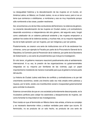 ________________________________________________________________________________	
________________________________________________________________________________	
La desigualdad histórica y la desvalorización de las mujeres en el mundo, en
América Latina, en México, en Ciudad Juárez, no es un tema nuevo; pero sí es un
tema que comienza a visibilizarse, a nombrarse y eso es muy importante porque
sólo nombrando a las cosas, pueden resolverse.
Así, encontramos uno de los hilos conductores del fenómeno: la violencia de género.
La creciente desvalorización de las mujeres en Ciudad Juárez y el contradictorio
desarrollo económico e independencia del otro género, del segundo sexo, fungió
como catalizador de un sistema patriarcal existente y las mujeres empezaron a
padecer los costos de la violencia sexista; y muchas más, en su mayoría migrantes
los de la triple opresión: por ser mujeres, por ser indígenas y por ser pobres.
Posteriormente, se crearon una serie de instituciones con el fin de esclarecer los
crímenes, como por ejemplo la Fiscalía por parte de la Procuraduría General de la
República, la Comisión para la Prevención de la violencia, por parte de la Secretaría
de Gobernación y una serie de procedimientos que incluye la investigación.
En otro tenor, el gobierno mexicano reaccionó positivamente ante el señalamiento
internacional. A su vez, la presión de las organizaciones no gubernamentales
integradas en su mayoría por familiares de las víctimas, jugó un papel
importantísimo insistiendo de manera incansable para que el gobierno tomara parte
del asunto.
La historia de Ciudad Juárez está llena de conflicto y contradicciones a la par del
crecimiento económico, existe una brecha cada vez más amplia entre pobreza y
riqueza, por lo tanto, existe una incertidumbre social e incapacidad gubernamental
para controlar la situación.
Estamos convencidos de que en una sociedad profundamente descompuesta, es la
incubadora perfecta para cobijar los asesinatos y desapariciones de mujeres, así
como fomentar la impunidad en las investigaciones.
Pero insisto en que el feminicidio en México tiene más aristas, el tema es complejo
y es necesario desmontar mitos y analizar verdades para saber que ocurre. El
feminicidio, no es producto de un solo hecho, es producto de una serie de
 