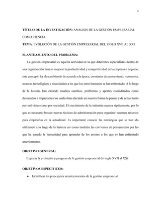 2
TÍTULO DE LA INVESTIGACIÓN: ANALISIS DE LA GESTIÓN EMPRESARIAL
COMO CIENCIA.
TEMA: EVOLUCIÓN DE LA GESTIÓN EMPRESARIAL DEL SIGLO XVII AL XXI
PLANTEAMIENTO DEL PROBLEMA:
La gestión empresarial es aquella actividad en la que diferentes especialistas dentro de
una organización buscan mejorar la productividad y competitividad de la empresa o negocio,
este concepto ha ido cambiando de acuerdo a la época, corrientes de pensamiento, economía,
avances tecnológicos y necesidades a los que los seres humanos se han enfrentado. A lo largo
de la historia han existido muchos cambios, problemas y aportes considerados como
destacados e impactantes los cuales han afectado en nuestra forma de pensar y de actuar tanto
por individuo como por sociedad. El crecimiento de la industria avanza rápidamente, por lo
que es necesario buscar nuevas tácticas de administración para organizar nuestros recursos
para emplearlas en la actualidad. Es importante conocer las estrategias que se han ido
utilizando a lo largo de la historia así como también las corrientes de pensamiento por las
que ha pasado la humanidad para aprender de los errores a los que se han enfrentado
anteriormente.
OBJETIVO GENERAL:
Explicar la evolución y progreso de la gestión empresarial del siglo XVII al XXI
OBJETIVOS ESPECÍFICOS:
 Identificar los principales acontecimientos de la gestión empresarial.
 