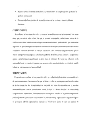 3
 Reconocer las diferentes corrientes de pensamientos en los principales aportes a la
gestión empresarial
 Comprender la evolución de la gestión empresarial en base a las necesidades
humanas
JUSTIFICACION:
Se realizará la investigación sobre el tema de la gestión empresarial, se tomará este tema
dado que, se quiere saber cómo fue que la gestión empresarial evoluciono a través de la
historia destacando los eventos más importantes dentro de esta, pudiendo así, que los futuros
ingeniero en gestión empresarial puedan desarrollarse de mejor forma tanto dentro del ámbito
académico como en el laboral al conocer los inicios y las corrientes de pensamiento que le
dieron la importancia que posee actualmente; además de poder darla a conocer a las personas
ajenas a este tema para que tengan un poco más de cultura y de haya una reflexión en la
sociedad al tener en cuenta el impacto que tuvieron estos acontecimientos en el ámbito social,
industrial y económico en la actualidad.
DELIMITACIÓN:
El período para realizar la investigación sobre la evolución de la gestión empresarial será
de aproximadamente 2 semanas en las que se llevará a cabo un paso a paso para la elaboración
de la investigación. La investigación se realizará del tema la evolución de la gestión
empresarial como ciencia y cubriremos desde el siglo XIX Hasta el siglo XXI destacando
los puntos más importantes, también se desea investigar la historia de la gestión empresarial
pero englobando y enlazando las corrientes de pensamiento y aspectos más importantes para
su evolución además aplicaremos técnicas de recolección como lo son las fuentes de
 