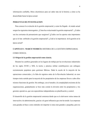 4
información confiable, libros electrónicos para así saber más de la historia y cómo se ha
desarrollado hasta la época actual.
PERGUNTAS DE INVESTIGACION
Para conocer la evolución de la gestión empresarial y como ha llegado al estado actual
surgen las siguientes interrogantes: ¿Cómo ha evolucionado la gestión empresarial? , ¿Cuáles
son las corrientes de pensamiento que surgieron? ¿Cuáles son los aportes más importantes
que se le han atribuido a la gestión empresarial?, ¿Cuál es la importancia de la gestión en la
época actual?
CAPITULO I - MARCO TEORICO: HISTORIA DE LA GESTION EMPRESARIAL
COMO CIENCIA
I.1 Origen de la gestión empresarial como ciencia.
Durante los cambios generados en los lugares de trabajo por las revoluciones industriales
de los siglos XVIII y XIX, la teoría y práctica militar contribuyeron con enfoques
recientemente populares para gestionar fábricas. Dada la escala de la mayoría de las
operaciones comerciales y la falta de registros antes de la Revolución Industrial, en esos
tiempos tenía sentido para la mayoría de los propietarios de las empresas llevar a cabo ellos
mismos funciones de gestión. Sin embargo, con el tamaño y la complejidad crecientes de las
organizaciones, gradualmente se hizo más común la división entre los propietarios y los
gerentes operativos, que son especialistas independientes en planificación y control.
El desarrollo de la gestión empresarial comienza desde que se le derivaron varias ramas de
innovación a la administración, gracias a la gran influencia que esta ha tenido. Las empresas
eran guiadas en base a estos métodos sin importar si estas eran grandes o pequeñas, pero no
 