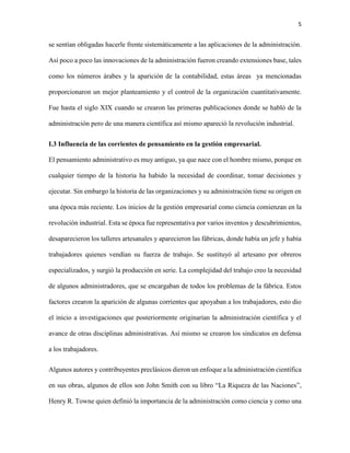 5
se sentían obligadas hacerle frente sistemáticamente a las aplicaciones de la administración.
Así poco a poco las innovaciones de la administración fueron creando extensiones base, tales
como los números árabes y la aparición de la contabilidad, estas áreas ya mencionadas
proporcionaron un mejor planteamiento y el control de la organización cuantitativamente.
Fue hasta el siglo XIX cuando se crearon las primeras publicaciones donde se habló de la
administración pero de una manera científica así mismo apareció la revolución industrial.
I.3 Influencia de las corrientes de pensamiento en la gestión empresarial.
El pensamiento administrativo es muy antiguo, ya que nace con el hombre mismo, porque en
cualquier tiempo de la historia ha habido la necesidad de coordinar, tomar decisiones y
ejecutar. Sin embargo la historia de las organizaciones y su administración tiene su origen en
una época más reciente. Los inicios de la gestión empresarial como ciencia comienzan en la
revolución industrial. Esta se época fue representativa por varios inventos y descubrimientos,
desaparecieron los talleres artesanales y aparecieron las fábricas, donde había un jefe y había
trabajadores quienes vendían su fuerza de trabajo. Se sustituyó al artesano por obreros
especializados, y surgió la producción en serie. La complejidad del trabajo creo la necesidad
de algunos administradores, que se encargaban de todos los problemas de la fábrica. Estos
factores crearon la aparición de algunas corrientes que apoyaban a los trabajadores, esto dio
el inicio a investigaciones que posteriormente originarían la administración científica y el
avance de otras disciplinas administrativas. Así mismo se crearon los sindicatos en defensa
a los trabajadores.
Algunos autores y contribuyentes preclásicos dieron un enfoque a la administración científica
en sus obras, algunos de ellos son John Smith con su libro “La Riqueza de las Naciones”,
Henry R. Towne quien definió la importancia de la administración como ciencia y como una
 