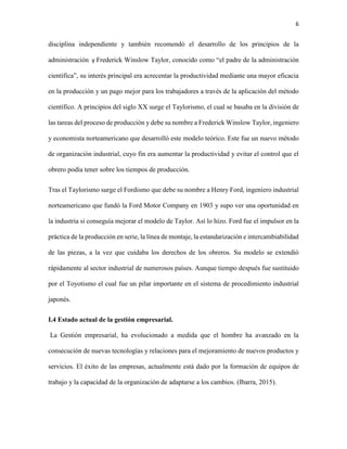 6
disciplina independiente y también recomendó el desarrollo de los principios de la
administración y Frederick Winslow Taylor, conocido como “el padre de la administración
científica”, su interés principal era acrecentar la productividad mediante una mayor eficacia
en la producción y un pago mejor para los trabajadores a través de la aplicación del método
científico. A principios del siglo XX surge el Taylorismo, el cual se basaba en la división de
las tareas del proceso de producción y debe su nombre a Frederick Winslow Taylor, ingeniero
y economista norteamericano que desarrolló este modelo teórico. Este fue un nuevo método
de organización industrial, cuyo fin era aumentar la productividad y evitar el control que el
obrero podía tener sobre los tiempos de producción.
Tras el Taylorismo surge el Fordismo que debe su nombre a Henry Ford, ingeniero industrial
norteamericano que fundó la Ford Motor Company en 1903 y supo ver una oportunidad en
la industria si conseguía mejorar el modelo de Taylor. Así lo hizo. Ford fue el impulsor en la
práctica de la producción en serie, la línea de montaje, la estandarización e intercambiabilidad
de las piezas, a la vez que cuidaba los derechos de los obreros. Su modelo se extendió
rápidamente al sector industrial de numerosos países. Aunque tiempo después fue sustituido
por el Toyotismo el cual fue un pilar importante en el sistema de procedimiento industrial
japonés.
I.4 Estado actual de la gestión empresarial.
La Gestión empresarial, ha evolucionado a medida que el hombre ha avanzado en la
consecución de nuevas tecnologías y relaciones para el mejoramiento de nuevos productos y
servicios. El éxito de las empresas, actualmente está dado por la formación de equipos de
trabajo y la capacidad de la organización de adaptarse a los cambios. (Ibarra, 2015).
 