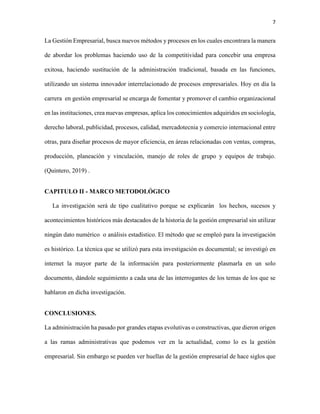7
La Gestión Empresarial, busca nuevos métodos y procesos en los cuales encontrara la manera
de abordar los problemas haciendo uso de la competitividad para concebir una empresa
exitosa, haciendo sustitución de la administración tradicional, basada en las funciones,
utilizando un sistema innovador interrelacionado de procesos empresariales. Hoy en día la
carrera en gestión empresarial se encarga de fomentar y promover el cambio organizacional
en las instituciones, crea nuevas empresas, aplica los conocimientos adquiridos en sociología,
derecho laboral, publicidad, procesos, calidad, mercadotecnia y comercio internacional entre
otras, para diseñar procesos de mayor eficiencia, en áreas relacionadas con ventas, compras,
producción, planeación y vinculación, manejo de roles de grupo y equipos de trabajo.
(Quintero, 2019) .
CAPITULO II - MARCO METODOLÓGICO
La investigación será de tipo cualitativo porque se explicarán los hechos, sucesos y
acontecimientos históricos más destacados de la historia de la gestión empresarial sin utilizar
ningún dato numérico o análisis estadístico. El método que se empleó para la investigación
es histórico. La técnica que se utilizó para esta investigación es documental; se investigó en
internet la mayor parte de la información para posteriormente plasmarla en un solo
documento, dándole seguimiento a cada una de las interrogantes de los temas de los que se
hablaron en dicha investigación.
CONCLUSIONES.
La administración ha pasado por grandes etapas evolutivas o constructivas, que dieron origen
a las ramas administrativas que podemos ver en la actualidad, como lo es la gestión
empresarial. Sin embargo se pueden ver huellas de la gestión empresarial de hace siglos que
 