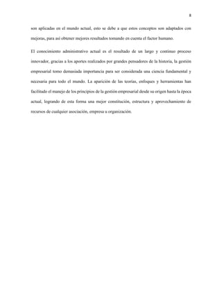 8
son aplicadas en el mundo actual, esto se debe a que estos conceptos son adaptados con
mejoras, para así obtener mejores resultados tomando en cuenta el factor humano.
El conocimiento administrativo actual es el resultado de un largo y continuo proceso
innovador, gracias a los aportes realizados por grandes pensadores de la historia, la gestión
empresarial tomo demasiada importancia para ser considerada una ciencia fundamental y
necesaria para todo el mundo. La aparición de las teorías, enfoques y herramientas han
facilitado el manejo de los principios de la gestión empresarial desde su origen hasta la época
actual, logrando de esta forma una mejor constitución, estructura y aprovechamiento de
recursos de cualquier asociación, empresa u organización.
 