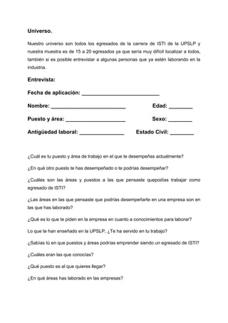 Universo.

Nuestro universo son todos los egresados de la carrera de ISTI de la UPSLP y
nuestra muestra es de 15 a 20 egresados ya que sería muy difícil localizar a todos,
también si es posible entrevistar a algunas personas que ya estén laborando en la
industria.

Entrevista:

Fecha de aplicación: __________________________

Nombre: _________________________                          Edad: ________

Puesto y área: ____________________                        Sexo: ________

Antigüedad laboral: _______________                 Estado Civil: ________



¿Cuál es tu puesto y área de trabajo en el que te desempeñas actualmente?

¿En qué otro puesto te has desempeñado o te podrías desempeñar?

¿Cuáles son las áreas y puestos a las que pensaste quepodías trabajar como
egresado de ISTI?

¿Las áreas en las que pensaste que podrías desempeñarte en una empresa son en
las que has laborado?

¿Qué es lo que te piden en la empresa en cuanto a conocimientos para laborar?

Lo que te han enseñado en la UPSLP, ¿Te ha servido en tu trabajo?

¿Sabías tú en que puestos y áreas podrías emprender siendo un egresado de ISTI?

¿Cuáles eran las que conocías?

¿Qué puesto es al que quieres llegar?

¿En qué áreas has laborado en las empresas?
 