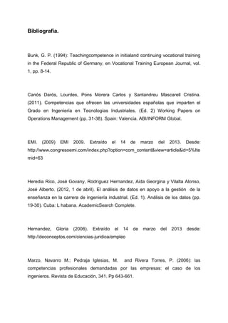 Bibliografía.



Bunk, G. P. (1994): Teachingcompetence in initialand continuing vocational training
in the Federal Republic of Germany, en Vocational Training European Journal, vol.
1, pp. 8-14.




Canós Darós, Lourdes, Pons Morera Carlos y Santandreu Mascarell Cristina.
(2011). Competencias que ofrecen las universidades españolas que imparten el
Grado en Ingeniería en Tecnologías Industriales. (Ed. 2) Working Papers on
Operations Management (pp. 31-38). Spain: Valencia. ABI/INFORM Global.




EMI.   (2009)     EMI    2009.     Extraído    el    14    de   marzo   del    2013.   Desde:
http://www.congresoemi.com/index.php?option=com_content&view=article&id=5%Ite
mid=63




Heredia Rico, José Govany, Rodríguez Hernandez, Aida Georgina y Vilalta Alonso,
José Alberto. (2012, 1 de abril). El análisis de datos en apoyo a la gestión de la
enseñanza en la carrera de ingeniería industrial. (Ed. 1). Análisis de los datos (pp.
19-30). Cuba: L habana. AcademicSearch Complete.




Hernandez,      Gloria   (2006).    Extraído    el    14   de   marzo    del   2013    desde:
http://deconceptos.com/ciencias-juridica/empleo




Marzo, Navarro M.; Pedraja Iglesias, M.               and Rivera Torres, P. (2006): las
competencias profesionales demandadas por las empresas: el caso de los
ingenieros. Revista de Educación, 341. Pp 643-661.
 