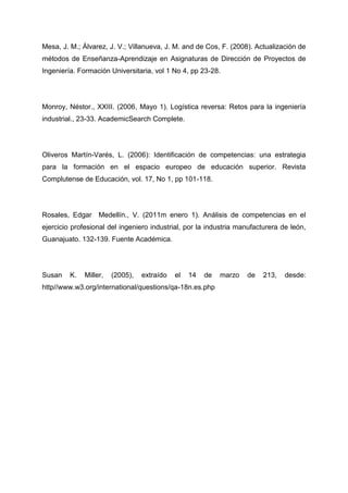 Mesa, J. M.; Álvarez, J. V.; Villanueva, J. M. and de Cos, F. (2008). Actualización de
métodos de Enseñanza-Aprendizaje en Asignaturas de Dirección de Proyectos de
Ingeniería. Formación Universitaria, vol 1 No 4, pp 23-28.




Monroy, Néstor., XXIII. (2006, Mayo 1). Logística reversa: Retos para la ingeniería
industrial., 23-33. AcademicSearch Complete.




Oliveros Martín-Varés, L. (2006): Identificación de competencias: una estrategia
para la formación en el espacio europeo de educación superior. Revista
Complutense de Educación, vol. 17, No 1, pp 101-118.




Rosales, Edgar Medellín., V. (2011m enero 1). Análisis de competencias en el
ejercicio profesional del ingeniero industrial, por la industria manufacturera de león,
Guanajuato. 132-139. Fuente Académica.




Susan    K.   Miller,   (2005),   extraído   el   14   de   marzo   de   213,   desde:
http//www.w3.org/international/questions/qa-18n.es.php
 