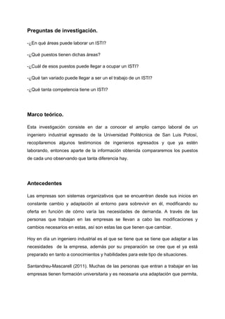 Preguntas de investigación.

-¿En qué áreas puede laborar un ISTI?

-¿Qué puestos tienen dichas áreas?

-¿Cuál de esos puestos puede llegar a ocupar un ISTI?

-¿Qué tan variado puede llegar a ser un el trabajo de un ISTI?

-¿Qué tanta competencia tiene un ISTI?




Marco teórico.

Esta investigación consiste en dar a conocer el amplio campo laboral de un
ingeniero industrial egresado de la Universidad Politécnica de San Luis Potosí,
recopilaremos algunos testimonios de ingenieros egresados y que ya estén
laborando, entonces aparte de la información obtenida compararemos los puestos
de cada uno observando que tanta diferencia hay.




Antecedentes

Las empresas son sistemas organizativos que se encuentran desde sus inicios en
constante cambio y adaptación al entorno para sobrevivir en él, modificando su
oferta en función de cómo varía las necesidades de demanda. A través de las
personas que trabajan en las empresas se llevan a cabo las modificaciones y
cambios necesarios en estas, así son estas las que tienen que cambiar.

Hoy en día un ingeniero industrial es el que se tiene que se tiene que adaptar a las
necesidades de la empresa, además por su preparación se cree que el ya está
preparado en tanto a conocimientos y habilidades para este tipo de situaciones.

Santandreu-Mascarell (2011). Muchas de las personas que entran a trabajar en las
empresas tienen formación universitaria y es necesaria una adaptación que permita,
 
