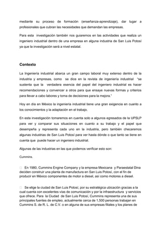 mediante su proceso de formación (enseñanza-aprendizaje), dar lugar a
profesionales que cubran las necesidades que demandan las empresas.

Para esta investigación también nos guiaremos en las actividades que realiza un
ingeniero industrial dentro de una empresa en alguna industria de San Luis Potosí
ya que la investigación será a nivel estatal.




Contexto

La Ingeniería industrial abarca un gran campo laboral muy extenso dentro de la
industria y empresas, como       se dice en la revista de ingeniería industrial   “se
sustenta que la    verdadera esencia del papel del ingeniero industrial es hacer
recomendaciones y convencer a otros para que ensaye nuevas formas y criterios
para llevar a cabo labores y toma de decisiones para la mejora.”

Hoy en día en México la ingeniería industrial tiene una gran exigencia en cuanto a
los conocimientos y la adaptación en el trabajo.

En esta investigación tomaremos en cuenta solo a algunos egresados de la UPSLP
para ver y comparar sus situaciones en cuanto a su trabajo y el papel que
desempeña y representa cada uno en la industria, pero también checaremos
algunas industrias de San Luis Potosí para ver hasta dónde o que tanto se tiene en
cuenta que puede hacer un ingeniero industrial.

Algunas de las industrias en las que podemos verificar esto son:

Cummins.


 En 1980, Cummins Engine Company y la empresa Mexicana y Paraestatal Dina
deciden construir una planta de manufactura en San Luis Potosí, con el fin de
producir en México componentes de motor a diesel, así como motores a diesel.


 Se elige la ciudad de San Luis Potosí, por su estratégica ubicación gracias a la
cual cuenta con excelentes vías de comunicación y por la infraestructura y servicios
que ofrece. Para la Ciudad de San Luis Potosí, Cummins representa una de sus
principales fuentes de empleo, actualmente cerca de 1,500 personas trabajan en
Cummins S. de R. L. de C.V. o en alguna de sus empresas filiales y los planes de
 