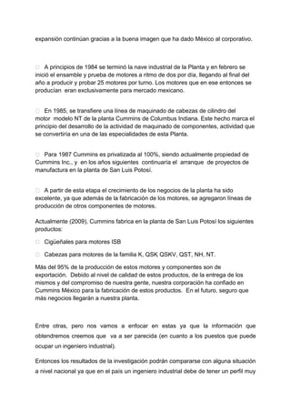 expansión continúan gracias a la buena imagen que ha dado México al corporativo.



 A principios de 1984 se terminó la nave industrial de la Planta y en febrero se
inició el ensamble y prueba de motores a ritmo de dos por día, llegando al final del
año a producir y probar 25 motores por turno. Los motores que en ese entonces se
producían eran exclusivamente para mercado mexicano.


 En 1985, se transfiere una línea de maquinado de cabezas de cilindro del
motor modelo NT de la planta Cummins de Columbus Indiana. Este hecho marca el
principio del desarrollo de la actividad de maquinado de componentes, actividad que
se convertiría en una de las especialidades de esta Planta.


 Para 1987 Cummins es privatizada al 100%, siendo actualmente propiedad de
Cummins Inc., y en los años siguientes continuaría el arranque de proyectos de
manufactura en la planta de San Luis Potosí.


 A partir de esta etapa el crecimiento de los negocios de la planta ha sido
excelente, ya que además de la fabricación de los motores, se agregaron líneas de
producción de otros componentes de motores.

Actualmente (2009), Cummins fabrica en la planta de San Luis Potosí los siguientes
productos:

 Cigüeñales para motores ISB

 Cabezas para motores de la familia K, QSK QSKV, QST, NH, NT.
                                           ,

Más del 95% de la producción de estos motores y componentes son de
exportación. Debido al nivel de calidad de estos productos, de la entrega de los
mismos y del compromiso de nuestra gente, nuestra corporación ha confiado en
Cummins México para la fabricación de estos productos. En el futuro, seguro que
más negocios llegarán a nuestra planta.



Entre otras, pero nos vamos a enfocar en estas ya que la información que
obtendremos creemos que va a ser parecida (en cuanto a los puestos que puede
ocupar un ingeniero industrial).

Entonces los resultados de la investigación podrán compararse con alguna situación
a nivel nacional ya que en el país un ingeniero industrial debe de tener un perfil muy
 