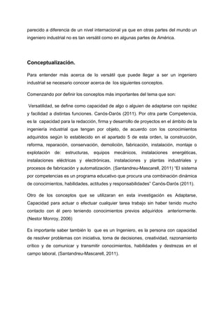 parecido a diferencia de un nivel internacional ya que en otras partes del mundo un
ingeniero industrial no es tan versátil como en algunas partes de América.




Conceptualización.

Para entender más acerca de lo versátil que puede llegar a ser un ingeniero
industrial se necesario conocer acerca de los siguientes conceptos.

Comenzando por definir los conceptos más importantes del tema que son:

Versatilidad, se define como capacidad de algo o alguien de adaptarse con rapidez
y facilidad a distintas funciones. Canós-Darós (2011). Por otra parte Competencia,
es la capacidad para la redacción, firma y desarrollo de proyectos en el ámbito de la
ingeniería industrial que tengan por objeto, de acuerdo con los conocimientos
adquiridos según lo establecido en el apartado 5 de esta orden, la construcción,
reforma, reparación, conservación, demolición, fabricación, instalación, montaje o
explotación   de:   estructuras,   equipos   mecánicos,   instalaciones     energéticas,
instalaciones eléctricas y electrónicas, instalaciones y plantas industriales y
procesos de fabricación y automatización. (Santandreu-Mascarell, 2011) “El sistema
por competencias es un programa educativo que procura una combinación dinámica
de conocimientos, habilidades, actitudes y responsabilidades” Canós-Darós (2011).

Otro de los conceptos que se utilizaran en esta investigación es Adaptarse,
Capacidad para actuar o efectuar cualquier tarea trabajo sin haber tenido mucho
contacto con él pero teniendo conocimientos previos adquiridos            anteriormente.
(Nestor Monroy, 2006)

Es importante saber también lo que es un Ingeniero, es la persona con capacidad
de resolver problemas con iniciativa, toma de decisiones, creatividad, razonamiento
crítico y de comunicar y transmitir conocimientos, habilidades y destrezas en el
campo laboral, (Santandreu-Mascarell, 2011).
 