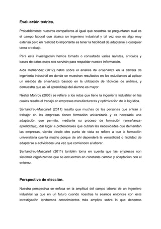 Evaluación teórica.

Probablemente nuestros compañeros al igual que nosotros se preguntaran cual es
el campo laboral que abarca un ingeniero industrial y tal vez eso es algo muy
extenso pero en realidad lo importante es tener la habilidad de adaptarse a cualquier
tarea o trabajo.

Para esta investigación hemos tomado o consultado varias revistas, artículos y
bases de datos estos nos servirán para respaldar nuestra información.

Aida Hernández (2012) habla sobre el análisis de enseñanza en la carrera de
ingeniería industrial en donde se muestran resultados en los estudiantes al aplicar
un método de enseñanza basado en la utilización de técnicas de análisis, y
demuestra que así el aprendizaje del alumno es mayor.

Nestor Monroy (2006) se refiere a los retos que tiene la ingeniería industrial en los
cuales resalta el trabajo en empresas manufactureras y optimización de la logística.

Santandreu-Mascarell (2011) resalta que muchas de las personas que entran a
trabajar en las empresas tienen formación universitaria y es necesaria una
adaptación que permita, mediante su proceso de formación (enseñanza-
aprendizaje), dar lugar a profesionales que cubran las necesidades que demandan
las empresas, viendo desde otro punto de vista se refiere a que la formación
universitaria cuenta mucho porque de ahí dependerá la versatilidad o facilidad de
adaptarse a actividades una vez que comiencen a laborar.

Santandreu-Mascarell (2011) también toma en cuenta que las empresas son
sistemas organizativos que se encuentran en constante cambio y adaptación con el
entorno.




Perspectiva de elección.

Nuestra perspectiva se enfoca en la amplitud del campo laboral de un ingeniero
industrial ya que en un futuro cuando nosotros lo seamos entonces con esta
investigación tendremos conocimientos más amplios sobre lo que debemos
 