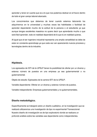 aprender y tener en cuenta que es a lo que nos podemos dedicar en el futuro dentro
de todo el gran campo laboral abarcado.

Los conocimientos que debemos de tener cuando estemos laborando los
adquiriremos en la universidad y muchas veces las habilidades o facilidad de
aprender dependerán mucho de la actitud de la persona o el estudiante ya que
aunque tengas excelentes maestros no quiere decir que aprenderás mucho o que
será fácil aprender, todo en realidad dependerá de lo que tú en realidad quieras.

Al igual que el ser ingeniero industrial representa una amplia versatilidad se debe de
estar en constante aprendizaje ya que cada vez van apareciendo nuevos procesos y
tecnologías dentro de la industria.




Hipótesis.

Los egresados de ISTI de la UPSLP tienen la posibilidad de ofertar por un diverso y
extenso número de puestos en una empresa ya sea gubernamental o no
gubernamental.

Objeto de estudio: Egresados de la carrera ISTI de la UPSLP.

Variable dependiente: Ofertar en un diverso y extenso número de puestos.

Variable independiente: Empresas gubernamentales y no gubernamentales.




Diseño metodológico.

Específicamente se trabajará sobre un diseño cualitativo, en la investigación que se
realizará utilizaremos una investigación de tipo no experimental Transeccional.
Nuestro diseño de investigación es de tipo exploratorio donde se realizara un
profundo análisis sobre las variables sea dependiente como independientes.
 