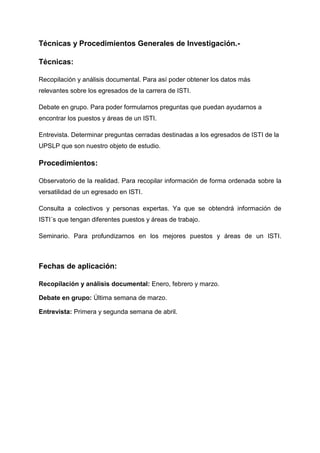 Técnicas y Procedimientos Generales de Investigación.-

Técnicas:

Recopilación y análisis documental. Para así poder obtener los datos más
relevantes sobre los egresados de la carrera de ISTI.

Debate en grupo. Para poder formularnos preguntas que puedan ayudarnos a
encontrar los puestos y áreas de un ISTI.

Entrevista. Determinar preguntas cerradas destinadas a los egresados de ISTI de la
UPSLP que son nuestro objeto de estudio.

Procedimientos:

Observatorio de la realidad. Para recopilar información de forma ordenada sobre la
versatilidad de un egresado en ISTI.

Consulta a colectivos y personas expertas. Ya que se obtendrá información de
ISTI´s que tengan diferentes puestos y áreas de trabajo.

Seminario. Para profundizarnos en los mejores puestos y áreas de un ISTI.



Fechas de aplicación:

Recopilación y análisis documental: Enero, febrero y marzo.

Debate en grupo: Última semana de marzo.

Entrevista: Primera y segunda semana de abril.
 