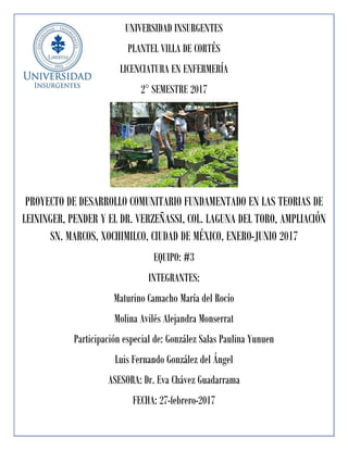 UNIVERSIDAD INSURGENTES
PLANTEL VILLA DE CORTÉS
LICENCIATURA EN ENFERMERÍA
2° SEMESTRE 2017
PROYECTO DE DESARROLLO COMUNITARIO FUNDAMENTADO EN LAS TEORIAS DE
LEININGER, PENDER Y EL DR. VERZEÑASSI, COL. LAGUNA DEL TORO, AMPLIACIÓN
SN. MARCOS, XOCHIMILCO, CIUDAD DE MÉXICO, ENERO-JUNIO 2017
EQUIPO: #3
INTEGRANTES:
Maturino Camacho María del Rocío
Molina Avilés Alejandra Monserrat
Participación especial de: González Salas Paulina Yunuen
Luis Fernando González del Ángel
ASESORA: Dr. Eva Chávez Guadarrama
FECHA: 27-febrero-2017
 