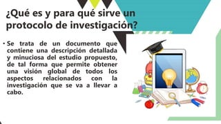 ¿Qué es y para qué sirve un
protocolo de investigación?
• Se trata de un documento que
contiene una descripción detallada
y minuciosa del estudio propuesto,
de tal forma que permite obtener
una visión global de todos los
aspectos relacionados con la
investigación que se va a llevar a
cabo.
 