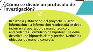 ¿Cómo se divide un protocolo de
investigación?
Realizar la justificación del proyecto. Buscar
información : la información recolectada se debe
incluir en el apartado de marco teórico y
antecedentes. Formulario de hipótesis : se debe
describir una hipótesis clara y precisa. Definir los
objetivos de manera concreta.
 