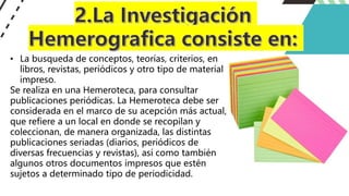 • La busqueda de conceptos, teorías, criterios, en
libros, revistas, periódicos y otro tipo de material
impreso.
Se realiza en una Hemeroteca, para consultar
publicaciones periódicas. La Hemeroteca debe ser
considerada en el marco de su acepción más actual,
que refiere a un local en donde se recopilan y
coleccionan, de manera organizada, las distintas
publicaciones seriadas (diarios, periódicos de
diversas frecuencias y revistas), así como también
algunos otros documentos impresos que estén
sujetos a determinado tipo de periodicidad.
 