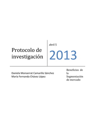 abril 5

Protocolo de
investigación                 2013
                                        Beneficios de
Daniela Monserrat Camarillo Sánchez     la
María Fernanda Chávez López             Segmentación
                                        de mercado
 