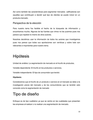 Así como también las características para segmentar mercados calificadoras son
aquellas que contribuyen a decidir qué tipo de clientes se puede incluir en un
producto-mercado.

Perspectiva de la elección

Para nuestro tema fue factible el hecho de la búsqueda de información y
encontramos mucha. Algunas de las fuentes que vimos no las pusimos pues nos
parecio que repetian lo mismo de otros autores.

Nosotras decidimos usar la información de todos los autores que investigamos
pues nos parece que todas sus aportaciones son verídicas y sobre todo son
relevantes e importantes para nuestro tema.




Hipótesis
Unidad de análisis: La segmentación de mercado en el triunfo de productos.

Variable dependiente: El triunfo en los productos o servicios.

Variable independiente: El tipo de consumidor que tendrá

Hipótesis:

Consideramos que el triunfo de un producto o servicio en el mercado se debe a la
investigación previa del mercado y de los consumidores que se tendrán esto
conocido como la segmentación de mercado


Tipo de diseño
Enfoque es de tipo cualitativo ya que se centra en las cualidades que presentan
las empresas al realizar o no realizar una segmentación de mercado.



                                                                              10
 