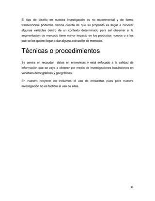 El tipo de diseño en nuestra investigación es no experimental y de forma
transeccional podemos darnos cuenta de que su propósito es llegar a conocer
algunas variables dentro de un contexto determinado para así observar si la
segmentación de mercado tiene mayor impacto en los productos nuevos o a los
que se les quiere llegar a dar alguna activación de mercado.


Técnicas o procedimientos
Se centra en recaudar      datos en entrevistas y está enfocado a la calidad de
información que se vaya a obtener por medio de investigaciones basándonos en
variables demográficas y geográficas.

En nuestro proyecto no incluimos el uso de encuestas pues para nuestra
investigación no es factible el uso de ellas.




                                                                             11
 