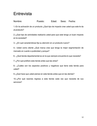 Entrevista
Nombre:                    Puesto:          Edad:       Sexo:    Fecha:

1.-En la activación de un producto ¿Qué tipo de impacto cree usted que este le da
al producto?

2.-¿Qué tipo de actividades realizaría usted para que este tenga un buen impacto
en la sociedad?

3.- ¿En qué características fija su atención en un producto nuevo?

4.- Usted como cliente ¿Qué marca cree que tenga la mejor segmentación de
mercado en cuanto a publicidad y porque?

6.- ¿Qué tienda departamental es en la que siempre encuentra lo que necesita?

7.-¿Por qué prefiere esta tienda antes que las otras?

8.- ¿Cuáles son los aspectos positivos y negativos que tiene esta tienda para
usted?

9.-¿Qué hace que usted piense en esta tienda antes que en las demás?

10.-¿Por qué razones regresa a esta tienda cada vez que necesita de sus
servicios?




                                                                                12
 