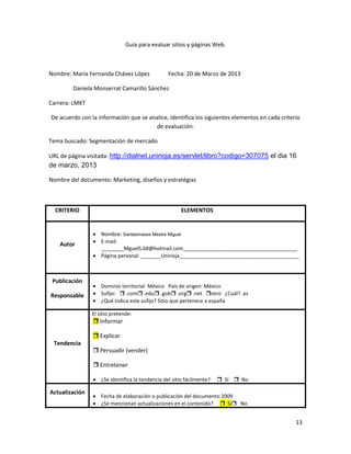 Guía para evaluar sitios y páginas Web.



Nombre: María Fernanda Chávez López               Fecha: 20 de Marzo de 2013

        Daniela Monserrat Camarillo Sánchez

Carrera: LMKT

De acuerdo con la información que se analice, identifica los siguientes elementos en cada criterio
                                       de evaluación.

Tema buscado: Segmentación de mercado

URL de página visitada: http://dialnet.unirioja.es/servlet/libro?codigo=307075 el dia 16
de marzo, 2013

Nombre del documento: Marketing, diseños y estratégias



  CRITERIO                                             ELEMENTOS


                    Nombre: Santesmases Mestre Miguel
                    E-mail:
    Autor
                    ________MguelS.68@hotmail.com________________________________________
                    Página personal: _______Unirioja__________________________________________



 Publicación
                    Dominio territorial: México País de origen: México
Responsable         Sufijo:  .com .edu .gob .org .net otro ¿Cuál? .es
                    ¿Qué indica este sufijo? Sitio que pertenece a españa

                El sitio pretende:
                 Informar

                 Explicar
 Tendencia
                 Persuadir (vender)

                 Entretener

                    ¿Se identifica la tendencia del sitio fácilmente?    Sí  No

Actualización
                    Fecha de elaboración o publicación del documento:2009
                    ¿Se mencionan actualizaciones en el contenido?  Sí No


                                                                                                13
 