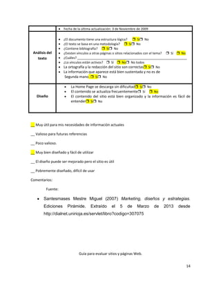 Fecha de la última actualización: 3 de Noviembre de 2009

                    ¿El documento tiene una estructura lógica?  Sí No
                    ¿El texto se basa en una metodología?  Sí No
                    ¿Contiene bibliografía?  Sí No
 Análisis del       ¿Existen vínculos a otras páginas o sitios relacionados con el tema?  Sí  No
   texto            ¿Cuáles? _____________________________________________________________
                    ¿Lo vínculos están activos?  Sí  No No todos
                    La ortografía y la redacción del sitio son correctas Sí No
                    La información que aparece está bien sustentada y no es de
                     Segunda mano.  Sí No

                         La Home Page se descarga sin dificultad Sí No
                         El contenido se actualiza frecuentemente Sí  No
   Diseño                El contenido del sitio está bien organizado y la información es fácil de
                         entender Sí No




__ Muy útil para mis necesidades de información actuales

__ Valioso para futuras referencias

__ Poco valioso.

__ Muy bien diseñado y fácil de utilizar

__ El diseño puede ser mejorado pero el sitio es útil

__ Pobremente diseñado, difícil de usar

Comentarios:

         Fuente:

        Santesmases Mestre Miguel (2007) Marketing, diseños y estrategias.
        Ediciones      Pirámide.      Extraído     el    5    de    Marzo      de   2013    desde
        http://dialnet.unirioja.es/servlet/libro?codigo=307075




                              Guía para evaluar sitios y páginas Web.


                                                                                                 14
 