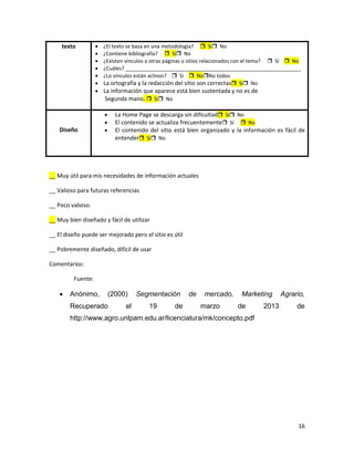 texto            ¿El texto se basa en una metodología?  Sí No
                     ¿Contiene bibliografía?  Sí No
                     ¿Existen vínculos a otras páginas o sitios relacionados con el tema?  Sí  No
                     ¿Cuáles? _____________________________________________________________
                     ¿Lo vínculos están activos?  Sí  NoNo todos
                     La ortografía y la redacción del sitio son correctas Sí No
                     La información que aparece está bien sustentada y no es de
                      Segunda mano.  Sí No

                          La Home Page se descarga sin dificultad Sí No
                          El contenido se actualiza frecuentemente Sí  No
    Diseño                El contenido del sitio está bien organizado y la información es fácil de
                          entender Sí No




__ Muy útil para mis necesidades de información actuales

__ Valioso para futuras referencias

__ Poco valioso.

__ Muy bien diseñado y fácil de utilizar

__ El diseño puede ser mejorado pero el sitio es útil

__ Pobremente diseñado, difícil de usar

Comentarios:

         Fuente:

        Anónimo,       (2000)      Segmentación         de    mercado,     Marketing       Agrario,
        Recuperado            el       19        de          marzo        de        2013         de
        http://www.agro.unlpam.edu.ar/licenciatura/mk/concepto.pdf




                                                                                                 16
 