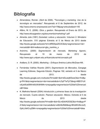 Bibliografia
   Almendárez, Román. (Abril de 2006). "Tecnología y marketing. Uso de la
   tecnología en mercadeo". Recuperado el 8 de Septiembre de 2012, de
   http://www.entorno-empresarial.com/?ed=79&pag=articulos&aid=145
   Alfáro, M. E. (2006). Etica y gestion. Recuperado el Enero de 2013, de
   http://www.eticaygestion.org/documentos/marketing/1.pdf
   Almeída Julio (1991) Sociedad, cultura y educación, Volumen 2. Ministerio
   de Educación. 510 páginas Extraído el 5 de Marzo de 2013 desde
   http://books.google.es/books?id=LMRD4peZICAC&dq=segmentacion+de+
   mercado&lr=&hl=es&source=gbs_navlinks_s
   Anónimo,    (2000)    Segmentación    de    mercado,    Marketing    Agrario,
   Recuperado       el      19      de        marzo       de     2013         de
   http://www.agro.unlpam.edu.ar/licenciatura/mk/concepto.pdf

   Arellano, D. R. (2000). Marketing – Enfoque América Latina.McGraw-Hill .

   Fernández Valiñas Ricardo (2001) Segmentación de Mercados, Cengage
   Learning Editores, Segunda Edición, Paginas 192, extraido el 5 de Marzo
   de                               2013                                 desde
   http://books.google.com.mx/books?hl=es&lr=&id=bEeJeijKDwwC&oi=fnd&p
   g=PA1&dq=segmentacion+de+mercado&ots=LOyFTwTp73&sig=ABEO1zX
   o4jJe9Ue09Wnk9UWdhNI#v=onepage&q=segmentacion%20de%20mercad
   o&f=false
   K. Malhotra Naresh (2004) Introducción y primeras fases de la investigación
   de mercado. Cuarta edición. Pearson educación. México. Extraído el 5 de
   Marzo                    de                   2013                    desde
   http://books.google.es/books?hl=es&lr=&id=SLmEblVK2OQC&oi=fnd&pg=P
   A1&dq=segmentacion+de+mercado&ots=w9bh8cRkl6&sig=BHxMVdfxrJorfj
   Gj4LLfsKCvyZ8#v=onepage&q=segmentacion%20de%20mercado&f=false




                                                                             17
                                                                              17
 
