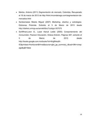 Martos, Antonio (2011) Segmentación de mercado, Colombia, Recuperado
el 18 de marzo de 2013 de http://html.rincondelvago.com/segmentacion-de-
mercados.html
Santesmases Mestre Miguel (2007) Marketing, diseños y estrategias.
Ediciones   Pirámide.    Extraído   el   5    de   Marzo   de   2013   desde
http://dialnet.unirioja.es/servlet/libro?codigo=307075
Schiffman,Leon G., Lazar Kanuk Leslie (2005) Comportamiento del
Consumidor, Pearson Educación, Octava Edición, Páginas 587, extraído el
5           de           Marzo               de          2013          desde
http://books.google.com.mx/books?id=Wqj9hlxqW-
IC&printsec=frontcover&hl=es&source=gbs_ge_summary_r&cad=0#v=onep
age&q&f=false




                                                                          18
 