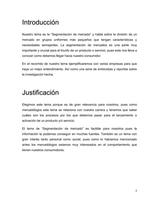 Introducción
Nuestro tema es la “Segmentación de mercado” y habla sobre la división de un
mercado en grupos uniformes más pequeños que tengan características y
necesidades semejantes. La segmentación de mercados es una parte muy
importante y crucial para el triunfo de un producto o servicio, pues este nos lleva a
conocer como debemos llegar hacia nuestro consumidor.

En el recorrido de nuestro tema ejemplificaremos con varias empresas para que
haya un mejor entendimiento. Así como una serie de entrevistas y reportes sobre
la investigación hecha.




Justificación
Elegimos este tema porque es de gran relevancia para nosotros, pues como
mercadólogos este tema se relaciona con nuestra carrera y tenemos que saber
cuáles son los procesos por los que debemos pasar para el lanzamiento o
activación de un producto y/o servicio.

El tema de “Segmentación de mercado” es factible para nosotros pues la
información la podemos conseguir en muchas fuentes. También es un tema con
gran interés tanto personal como social, pues como lo habíamos mencionado
antes los mercadólogos estamos muy interesados en el comportamiento que
tienen nuestros consumidores.




                                                                                   2
 