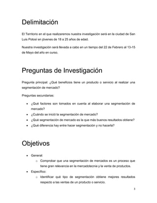 Delimitación
El Territorio en el que realizaremos nuestra investigación será en la ciudad de San
Luis Potosí en jóvenes de 18 a 25 años de edad.

Nuestra investigación será llevada a cabo en un tiempo del 22 de Febrero al 13-15
de Mayo del año en curso.




Preguntas de Investigación
Pregunta principal: ¿Qué beneficios tiene un producto o servicio al realizar una
segmentación de mercado?

Preguntas secundarias:

      ¿Qué factores son tomados en cuenta al elaborar una segmentación de
      mercado?
      ¿Cuándo se inició la segmentación de mercado?
      ¿Qué segmentación de mercado es la que más buenos resultados obtiene?
      ¿Qué diferencia hay entre hacer segmentación y no hacerla?




Objetivos
      General:
          o Comprobar que una segmentación de mercados es un proceso que
             tiene gran relevancia en la mercadotecnia y la venta de productos.
      Específico:
          o Identificar qué tipo de segmentación obtiene mejores resultados
             respecto a las ventas de un producto o servicio.

                                                                                  3
 