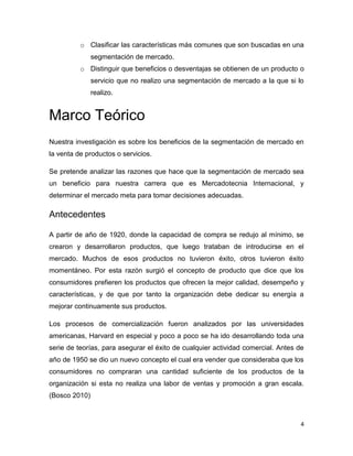 o Clasificar las características más comunes que son buscadas en una
               segmentación de mercado.
          o Distinguir que beneficios o desventajas se obtienen de un producto o
               servicio que no realizo una segmentación de mercado a la que si lo
               realizo.


Marco Teórico
Nuestra investigación es sobre los beneficios de la segmentación de mercado en
la venta de productos o servicios.

Se pretende analizar las razones que hace que la segmentación de mercado sea
un beneficio para nuestra carrera que es Mercadotecnia Internacional, y
determinar el mercado meta para tomar decisiones adecuadas.

Antecedentes

A partir de año de 1920, donde la capacidad de compra se redujo al mínimo, se
crearon y desarrollaron productos, que luego trataban de introducirse en el
mercado. Muchos de esos productos no tuvieron éxito, otros tuvieron éxito
momentáneo. Por esta razón surgió el concepto de producto que dice que los
consumidores prefieren los productos que ofrecen la mejor calidad, desempeño y
características, y de que por tanto la organización debe dedicar su energía a
mejorar continuamente sus productos.

Los procesos de comercialización fueron analizados por las universidades
americanas, Harvard en especial y poco a poco se ha ido desarrollando toda una
serie de teorías, para asegurar el éxito de cualquier actividad comercial. Antes de
año de 1950 se dio un nuevo concepto el cual era vender que consideraba que los
consumidores no compraran una cantidad suficiente de los productos de la
organización si esta no realiza una labor de ventas y promoción a gran escala.
(Bosco 2010)



                                                                                  4
 